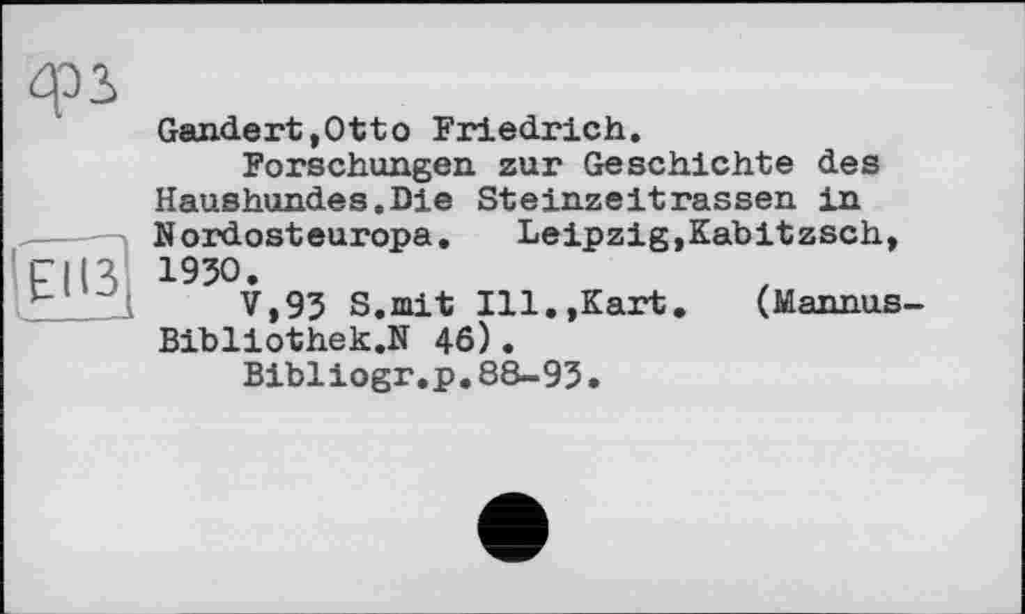 ﻿ф2>
Gandert,Otto Friedrich.
Forschungen zur Geschichte des Haushundes.Die Steinzeitrassen in Nordosteuropa. Leipzig,Kabitzsch,
Fl 13 195°*
p	V,93 S.mit Ill.,Kart.	( M annus -
Bibliothek.N 46).
Bibliogr.p.88-93.